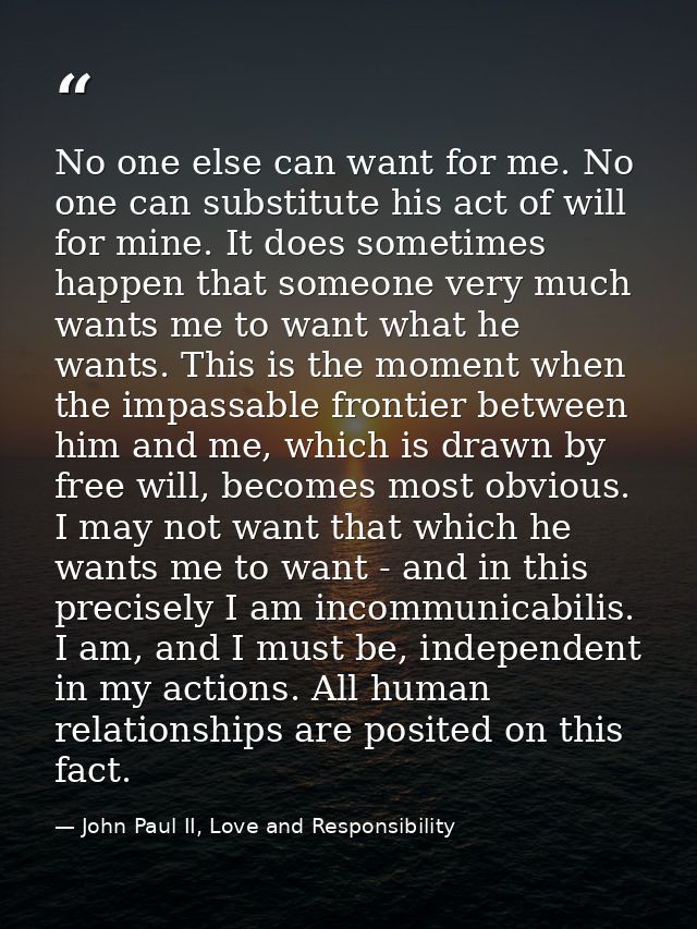 No one else can want for me. No one can substitute his act of will for mine. It does sometimes happen that someone very  — John Paul II, Love and Responsibility