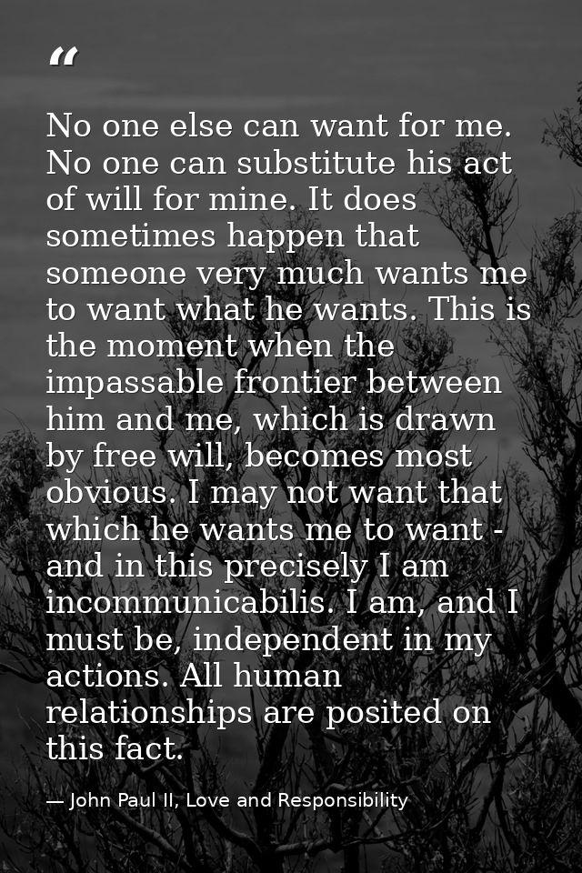 No one else can want for me. No one can substitute his act of will for mine. It does sometimes happen that someone very  — John Paul II, Love and Responsibility