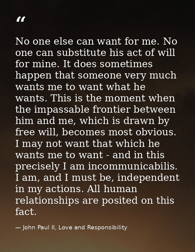 No one else can want for me. No one can substitute his act of will for mine. It does sometimes happen that someone very  — John Paul II, Love and Responsibility
