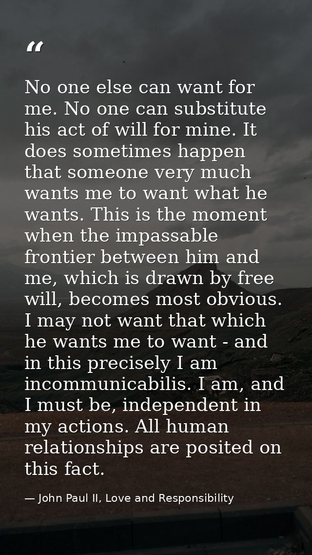 No one else can want for me. No one can substitute his act of will for mine. It does sometimes happen that someone very  — John Paul II, Love and Responsibility