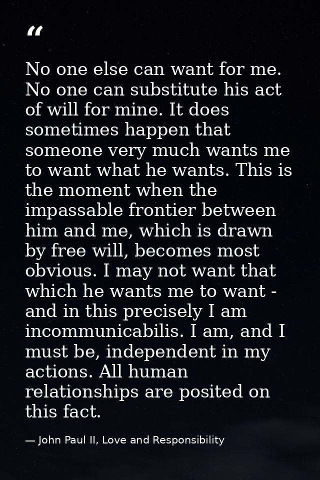 No one else can want for me. No one can substitute his act of will for mine. It does sometimes happen that someone very  — John Paul II, Love and Responsibility
