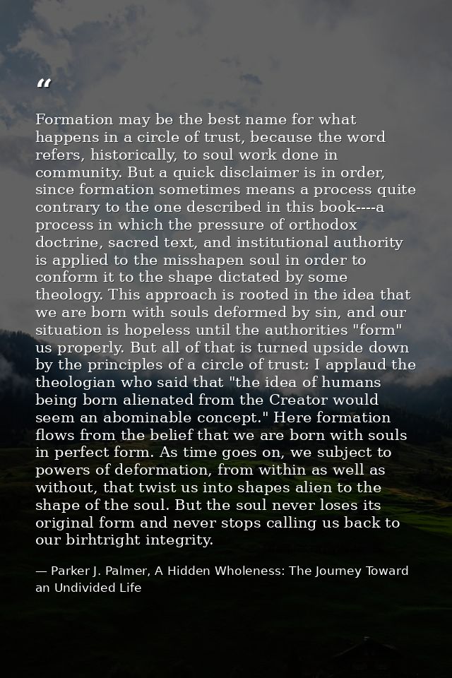 Formation may be the best name for what happens in a circle of trust, because the word refers, historically, to soul wor — Parker J. Palmer, A Hidden Wholeness: The Journey Toward an Undivided Life