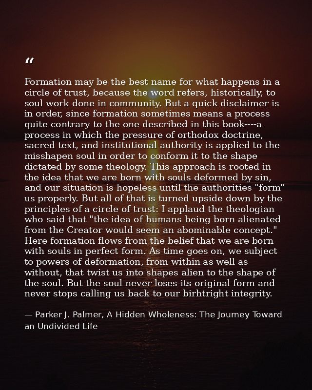 Formation may be the best name for what happens in a circle of trust, because the word refers, historically, to soul wor — Parker J. Palmer, A Hidden Wholeness: The Journey Toward an Undivided Life