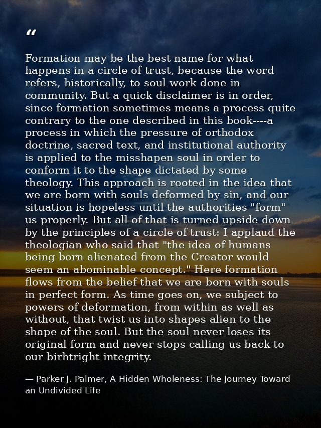 Formation may be the best name for what happens in a circle of trust, because the word refers, historically, to soul wor — Parker J. Palmer, A Hidden Wholeness: The Journey Toward an Undivided Life