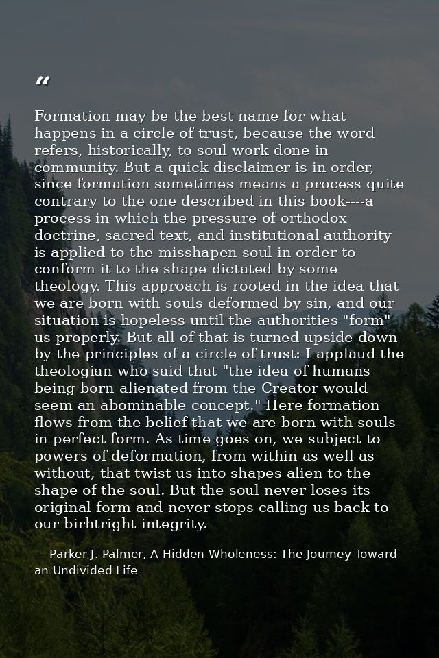 Formation may be the best name for what happens in a circle of trust, because the word refers, historically, to soul wor — Parker J. Palmer, A Hidden Wholeness: The Journey Toward an Undivided Life