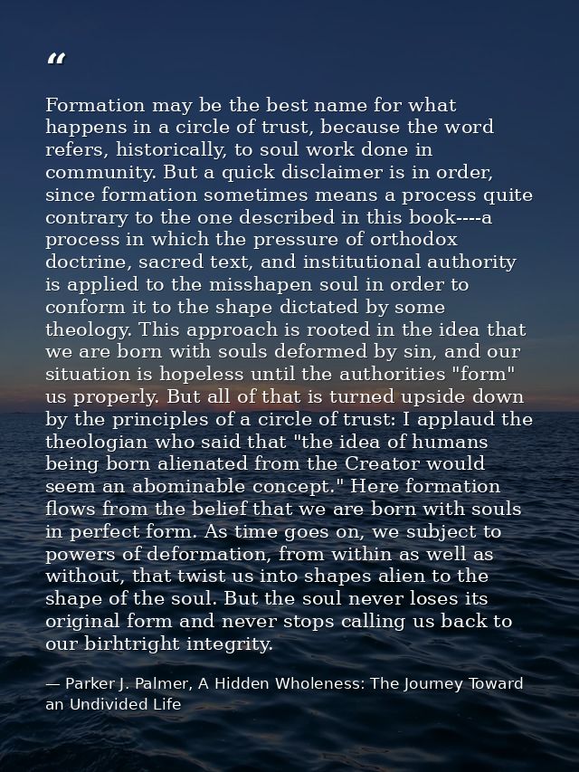 Formation may be the best name for what happens in a circle of trust, because the word refers, historically, to soul wor — Parker J. Palmer, A Hidden Wholeness: The Journey Toward an Undivided Life