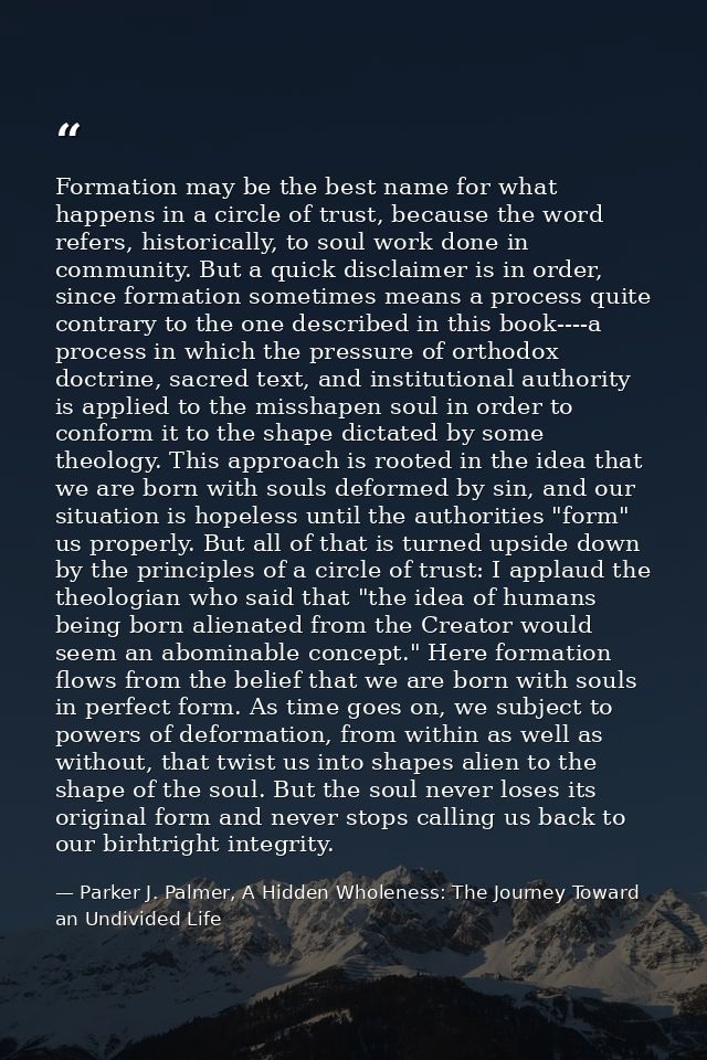 Formation may be the best name for what happens in a circle of trust, because the word refers, historically, to soul wor — Parker J. Palmer, A Hidden Wholeness: The Journey Toward an Undivided Life