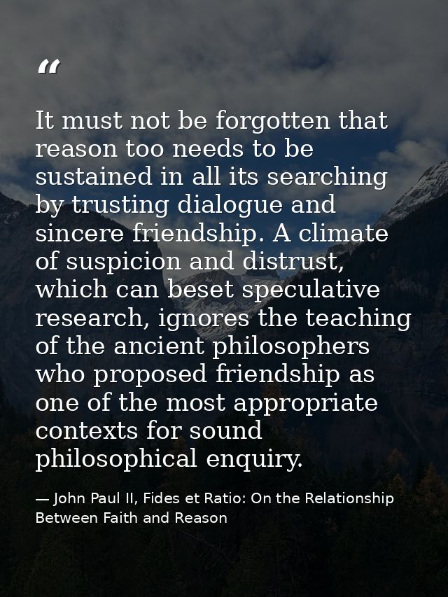 It must not be forgotten that reason too needs to be sustained in all its searching by trusting dialogue and sincere fri — John Paul II, Fides et Ratio: On the Relationship Between Faith and Reason