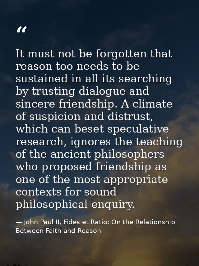 It must not be forgotten that reason too needs to be sustained in all its searching by trusting dialogue and sincere fri — John Paul II, Fides et Ratio: On the Relationship Between Faith and Reason