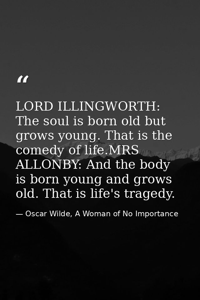 LORD ILLINGWORTH: The soul is born old but grows young. That is the comedy of life.MRS ALLONBY: And the body is born you — Oscar Wilde, A Woman of No Importance
