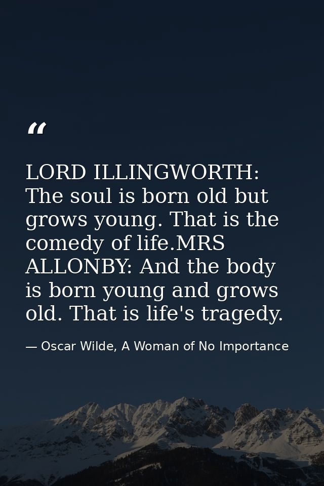 LORD ILLINGWORTH: The soul is born old but grows young. That is the comedy of life.MRS ALLONBY: And the body is born you — Oscar Wilde, A Woman of No Importance