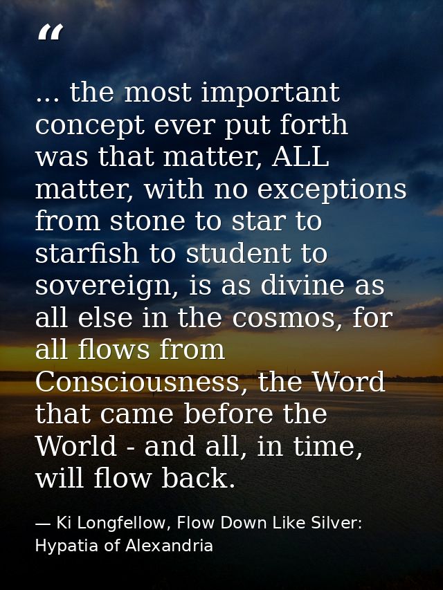... the most important concept ever put forth was that matter, ALL matter, with no exceptions from stone to star to star — Ki Longfellow, Flow Down Like Silver: Hypatia of Alexandria
