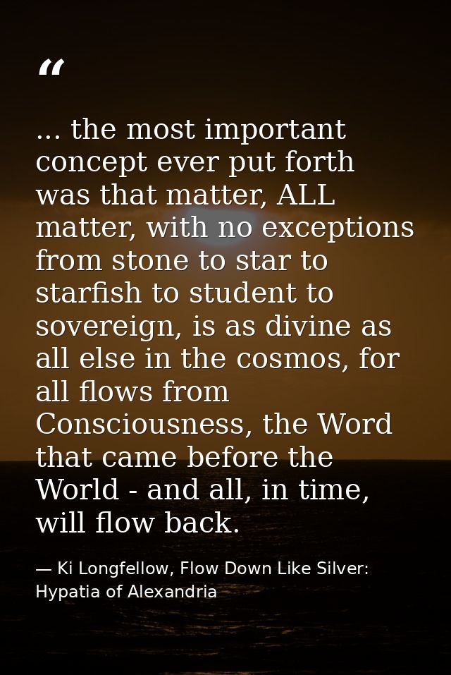 ... the most important concept ever put forth was that matter, ALL matter, with no exceptions from stone to star to star — Ki Longfellow, Flow Down Like Silver: Hypatia of Alexandria