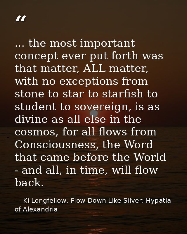 ... the most important concept ever put forth was that matter, ALL matter, with no exceptions from stone to star to star — Ki Longfellow, Flow Down Like Silver: Hypatia of Alexandria
