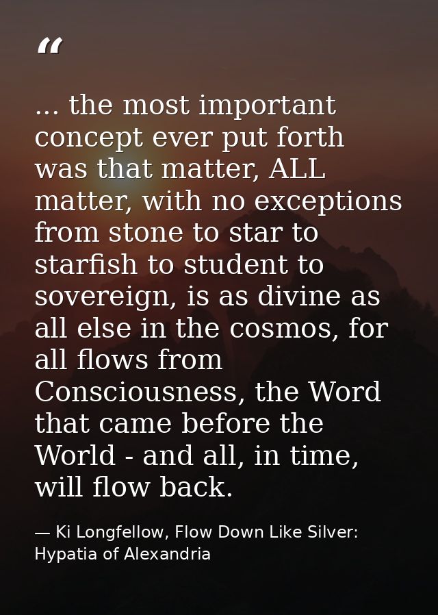 ... the most important concept ever put forth was that matter, ALL matter, with no exceptions from stone to star to star — Ki Longfellow, Flow Down Like Silver: Hypatia of Alexandria