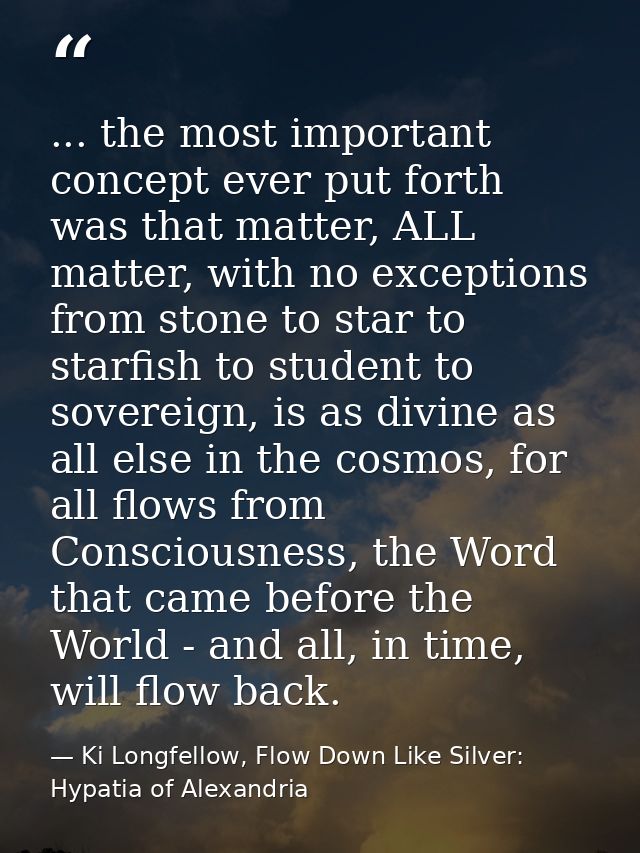 ... the most important concept ever put forth was that matter, ALL matter, with no exceptions from stone to star to star — Ki Longfellow, Flow Down Like Silver: Hypatia of Alexandria