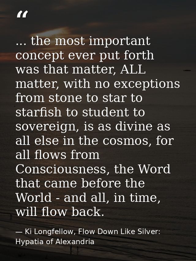 ... the most important concept ever put forth was that matter, ALL matter, with no exceptions from stone to star to star — Ki Longfellow, Flow Down Like Silver: Hypatia of Alexandria