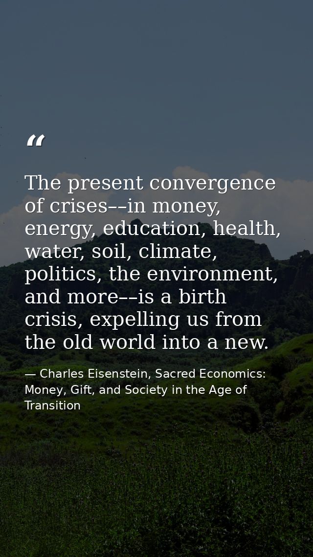 The present convergence of crises––in money, energy, education, health, water, soil, climate, politics, the environment, — Charles Eisenstein, Sacred Economics: Money, Gift, and Society in the Age of Transition