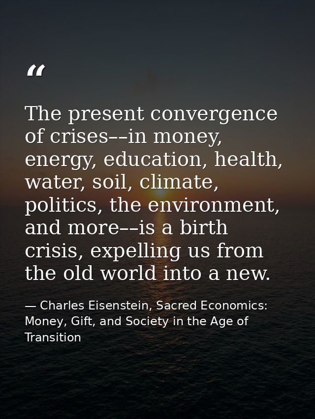 The present convergence of crises––in money, energy, education, health, water, soil, climate, politics, the environment, — Charles Eisenstein, Sacred Economics: Money, Gift, and Society in the Age of Transition