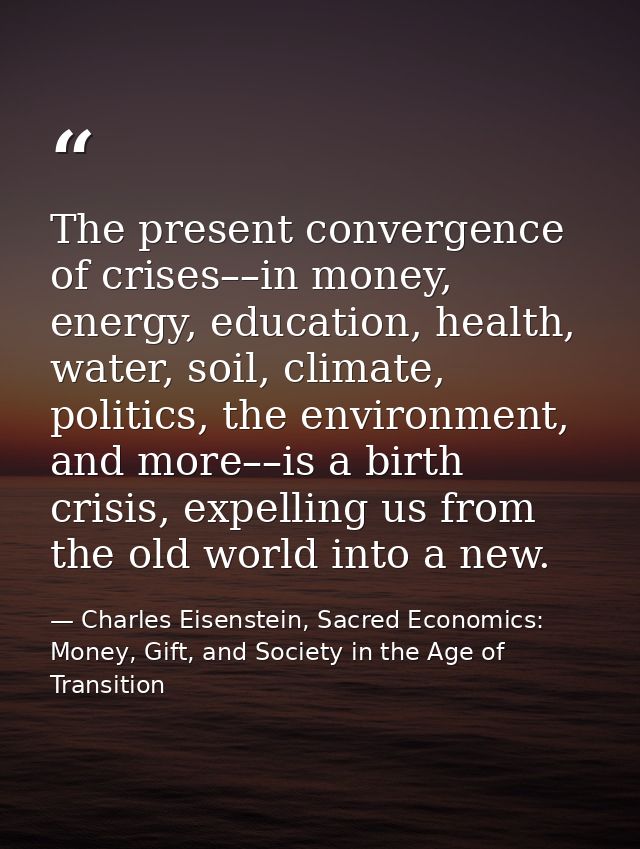 The present convergence of crises––in money, energy, education, health, water, soil, climate, politics, the environment, — Charles Eisenstein, Sacred Economics: Money, Gift, and Society in the Age of Transition