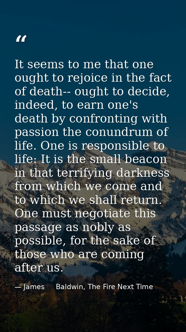 It seems to me that one ought to rejoice in the fact of death-- ought to decide, indeed, to earn one's death by confront — James     Baldwin, The Fire Next Time