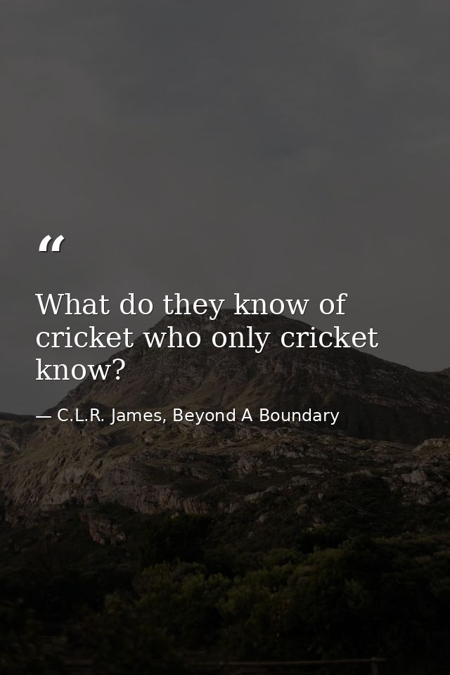 What do they know of cricket who only cricket know? — C.L.R. James, Beyond A Boundary
