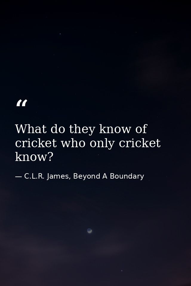 What do they know of cricket who only cricket know? — C.L.R. James, Beyond A Boundary