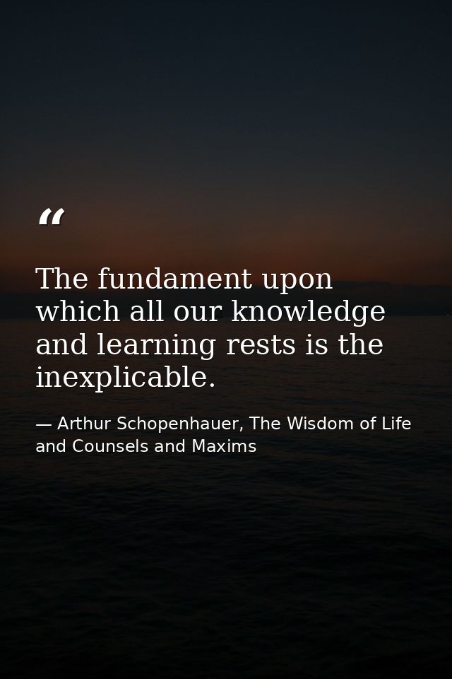 The fundament upon which all our knowledge and learning rests is the inexplicable. — Arthur Schopenhauer, The Wisdom of Life and Counsels and Maxims