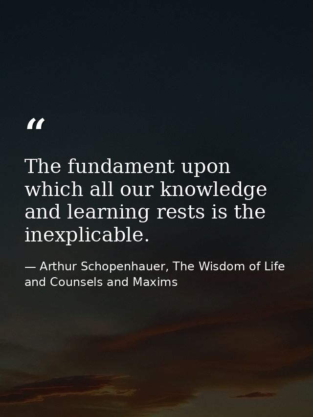 The fundament upon which all our knowledge and learning rests is the inexplicable. — Arthur Schopenhauer, The Wisdom of Life and Counsels and Maxims