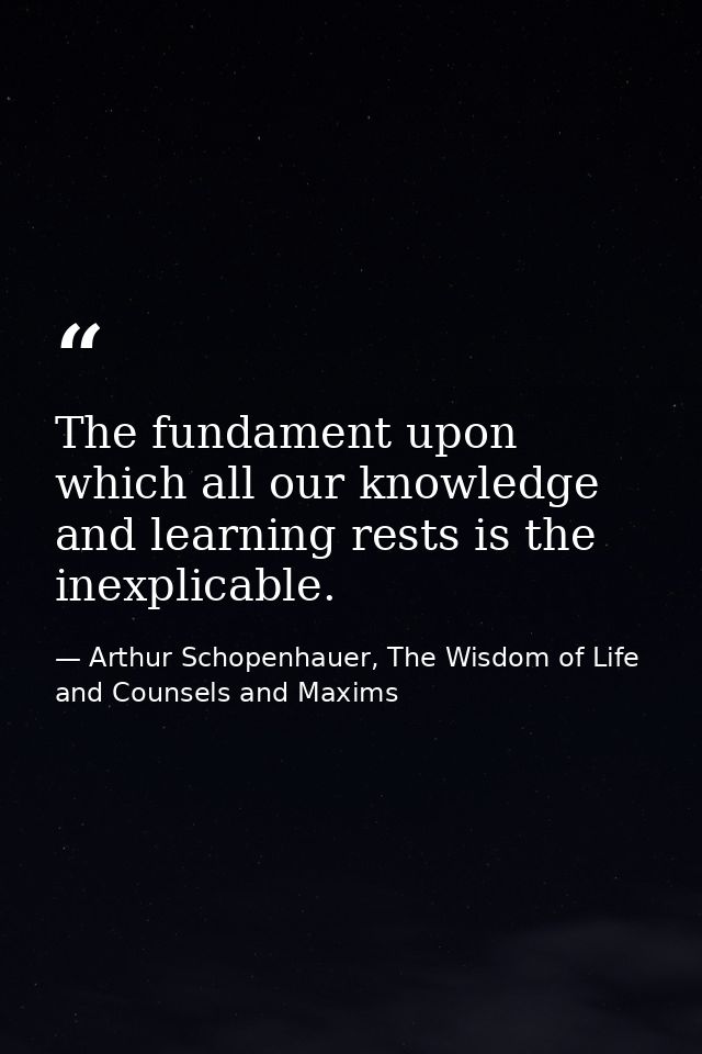 The fundament upon which all our knowledge and learning rests is the inexplicable. — Arthur Schopenhauer, The Wisdom of Life and Counsels and Maxims