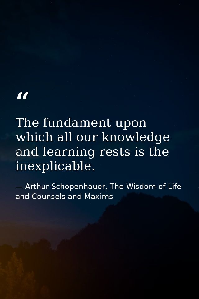 The fundament upon which all our knowledge and learning rests is the inexplicable. — Arthur Schopenhauer, The Wisdom of Life and Counsels and Maxims