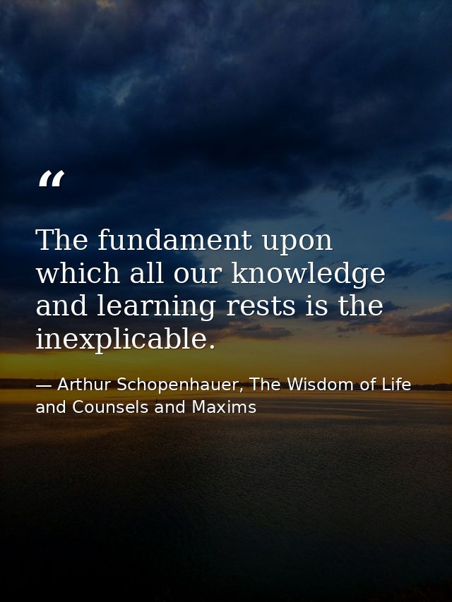 The fundament upon which all our knowledge and learning rests is the inexplicable. — Arthur Schopenhauer, The Wisdom of Life and Counsels and Maxims