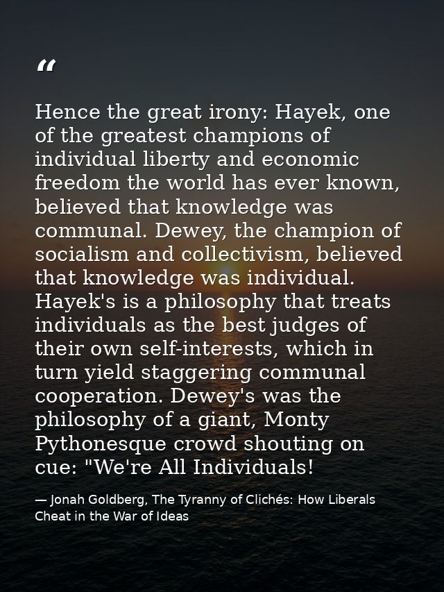 Hence the great irony: Hayek, one of the greatest champions of individual liberty and economic freedom the world has eve — Jonah Goldberg, The Tyranny of Clichés: How Liberals Cheat in the War of Ideas