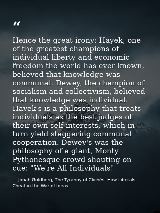 Hence the great irony: Hayek, one of the greatest champions of individual liberty and economic freedom the world has eve — Jonah Goldberg, The Tyranny of Clichés: How Liberals Cheat in the War of Ideas