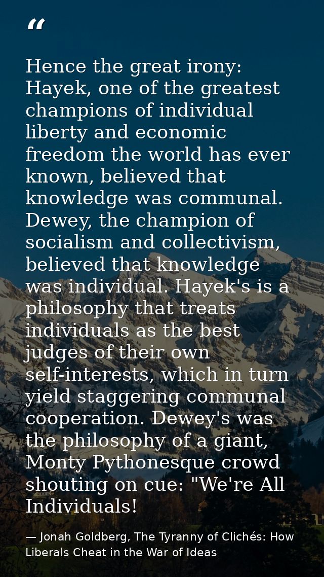 Hence the great irony: Hayek, one of the greatest champions of individual liberty and economic freedom the world has eve — Jonah Goldberg, The Tyranny of Clichés: How Liberals Cheat in the War of Ideas
