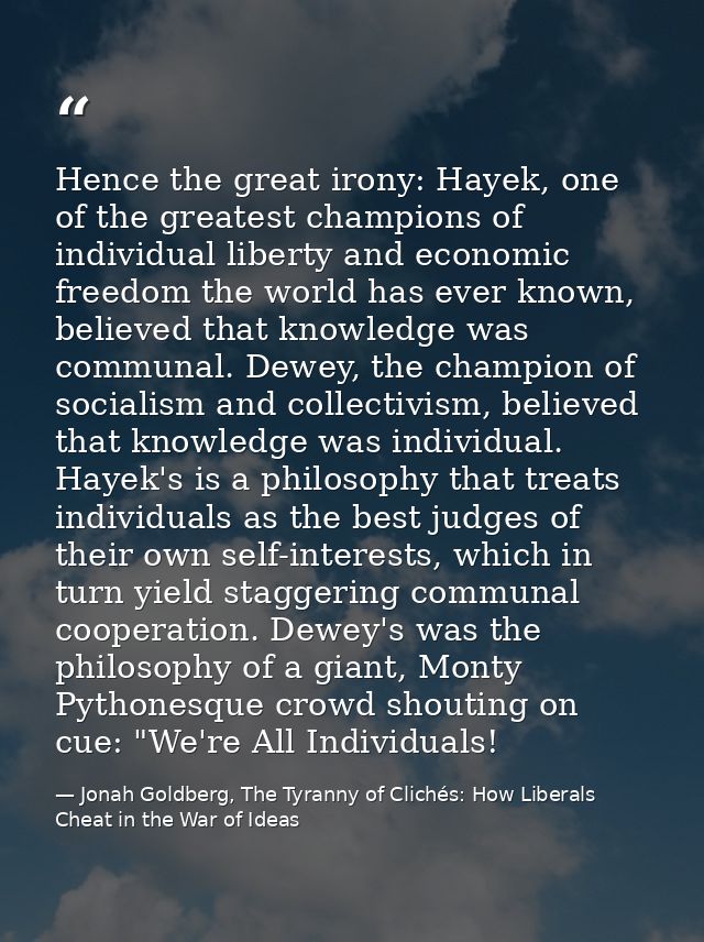 Hence the great irony: Hayek, one of the greatest champions of individual liberty and economic freedom the world has eve — Jonah Goldberg, The Tyranny of Clichés: How Liberals Cheat in the War of Ideas