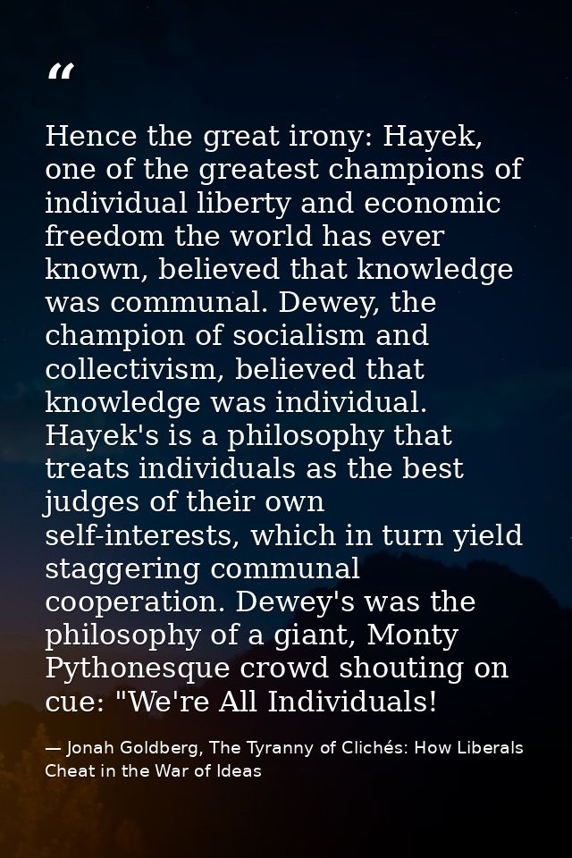 Hence the great irony: Hayek, one of the greatest champions of individual liberty and economic freedom the world has eve — Jonah Goldberg, The Tyranny of Clichés: How Liberals Cheat in the War of Ideas
