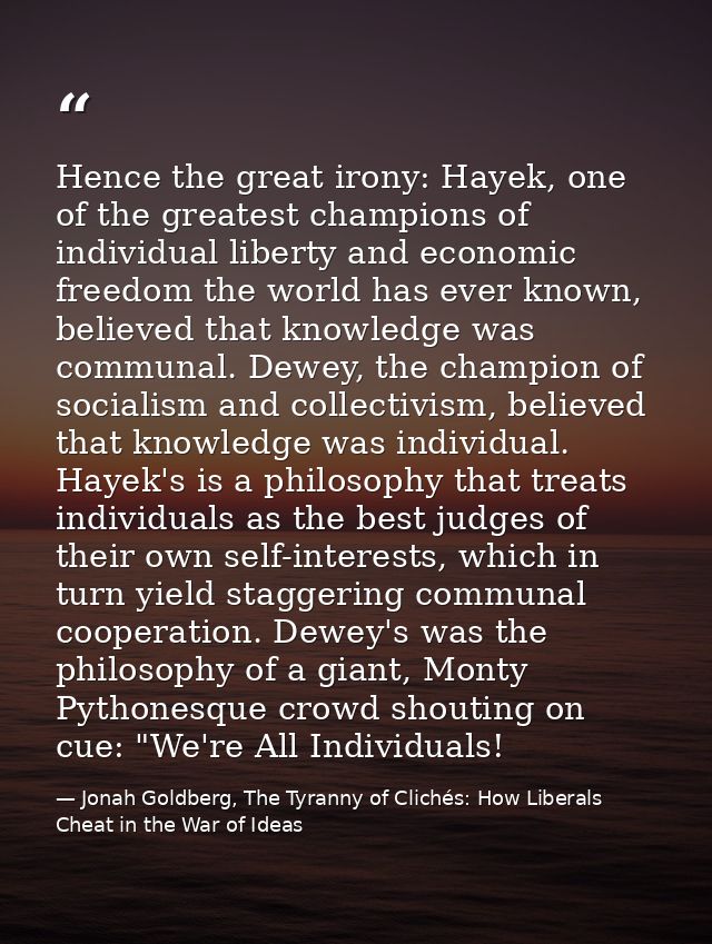 Hence the great irony: Hayek, one of the greatest champions of individual liberty and economic freedom the world has eve — Jonah Goldberg, The Tyranny of Clichés: How Liberals Cheat in the War of Ideas