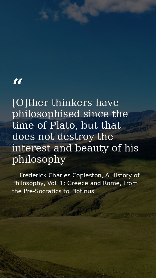[O]ther thinkers have philosophised since the time of Plato, but that does not destroy the interest and beauty of his ph — Frederick Charles Copleston, A History of Philosophy, Vol. 1: Greece and Rome, From the Pre-Socratics to Plotinus