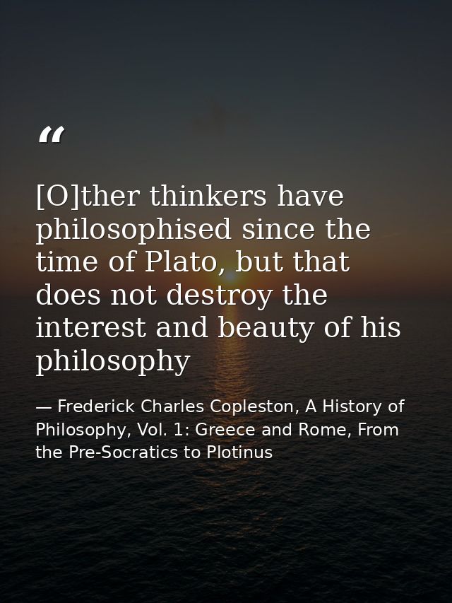 [O]ther thinkers have philosophised since the time of Plato, but that does not destroy the interest and beauty of his ph — Frederick Charles Copleston, A History of Philosophy, Vol. 1: Greece and Rome, From the Pre-Socratics to Plotinus