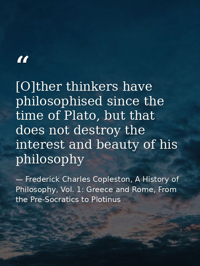 [O]ther thinkers have philosophised since the time of Plato, but that does not destroy the interest and beauty of his ph — Frederick Charles Copleston, A History of Philosophy, Vol. 1: Greece and Rome, From the Pre-Socratics to Plotinus