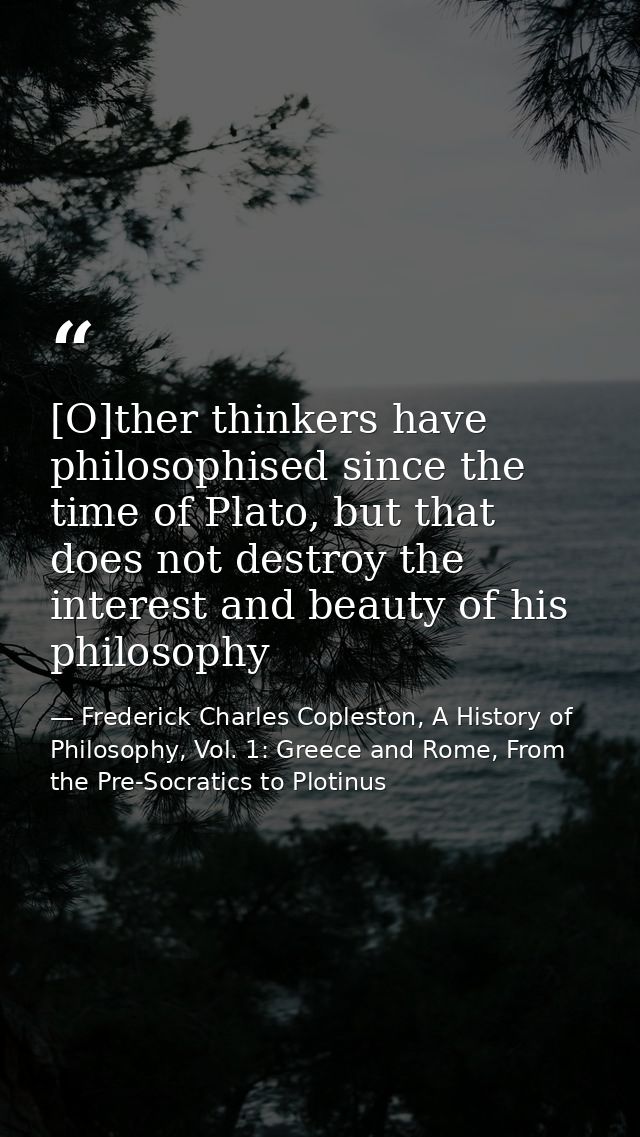 [O]ther thinkers have philosophised since the time of Plato, but that does not destroy the interest and beauty of his ph — Frederick Charles Copleston, A History of Philosophy, Vol. 1: Greece and Rome, From the Pre-Socratics to Plotinus