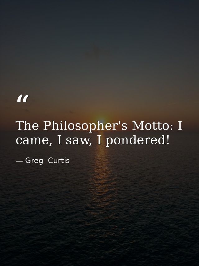 The Philosopher's Motto: I came, I saw, I pondered! — Greg  Curtis