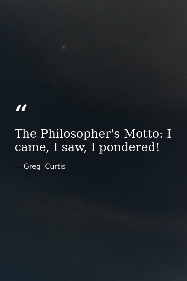The Philosopher's Motto: I came, I saw, I pondered! — Greg  Curtis