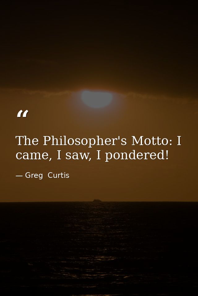 The Philosopher's Motto: I came, I saw, I pondered! — Greg  Curtis