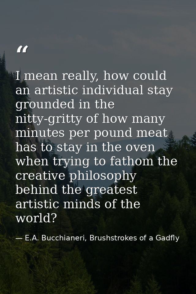 I mean really, how could an artistic individual stay grounded in the nitty-gritty of how many minutes per pound meat has — E.A. Bucchianeri, Brushstrokes of a Gadfly