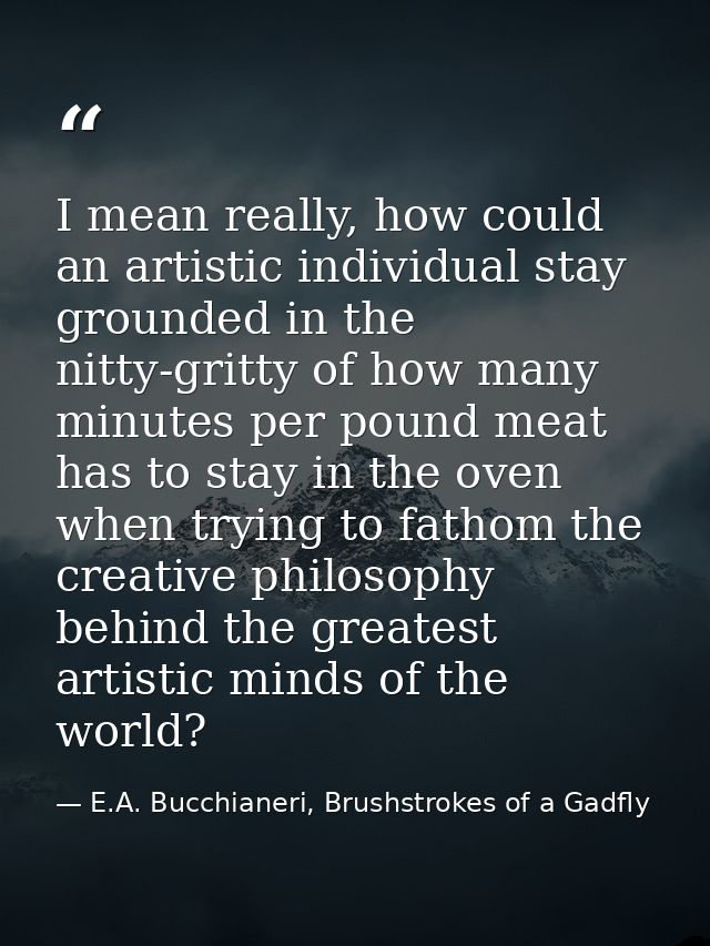I mean really, how could an artistic individual stay grounded in the nitty-gritty of how many minutes per pound meat has — E.A. Bucchianeri, Brushstrokes of a Gadfly
