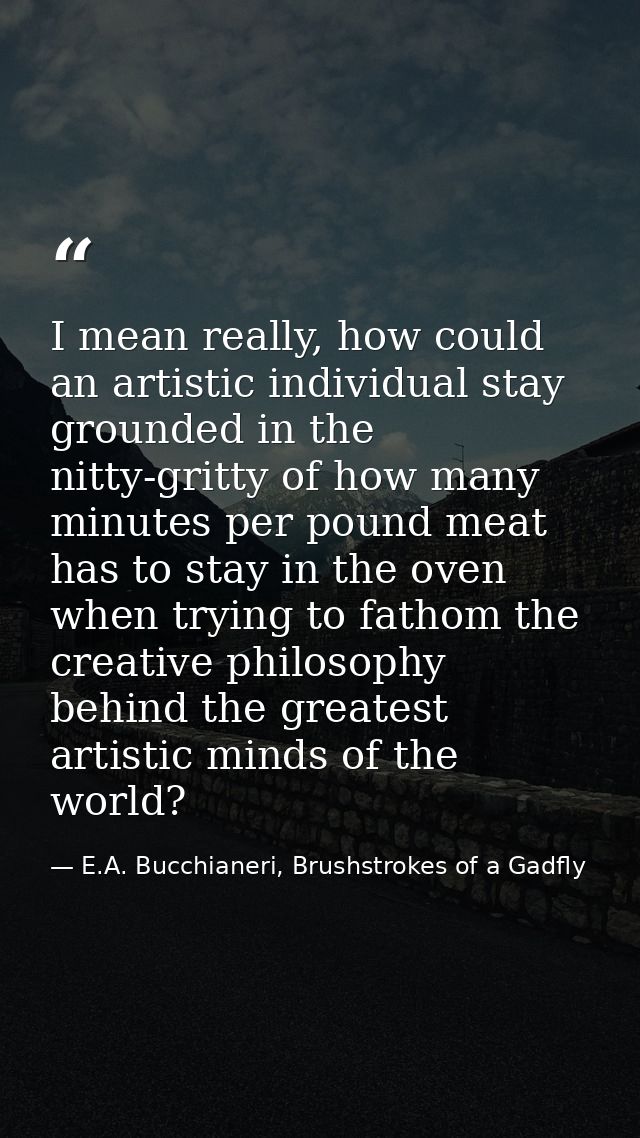 I mean really, how could an artistic individual stay grounded in the nitty-gritty of how many minutes per pound meat has — E.A. Bucchianeri, Brushstrokes of a Gadfly