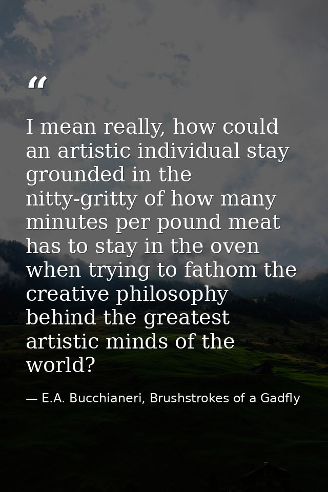 I mean really, how could an artistic individual stay grounded in the nitty-gritty of how many minutes per pound meat has — E.A. Bucchianeri, Brushstrokes of a Gadfly