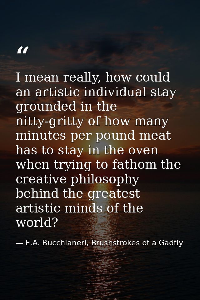 I mean really, how could an artistic individual stay grounded in the nitty-gritty of how many minutes per pound meat has — E.A. Bucchianeri, Brushstrokes of a Gadfly